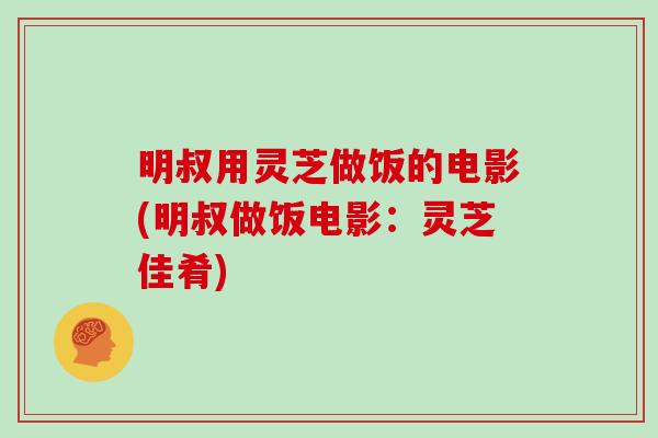 明叔用灵芝做饭的电影(明叔做饭电影:灵芝佳肴)