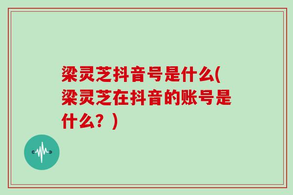 梁灵芝抖音号是什么(梁灵芝在抖音的账号是什么?)