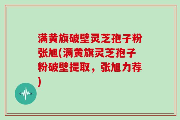 满黄旗破壁灵芝孢子粉张旭(满黄旗灵芝孢子粉破壁提取，张旭力荐)