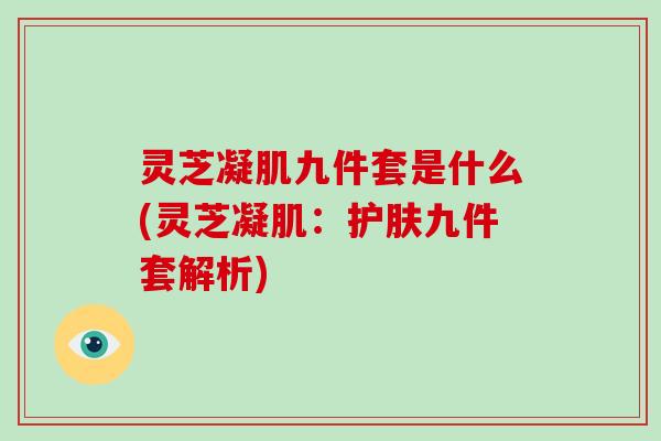灵芝凝肌九件套是什么(灵芝凝肌:护肤九件套解析)