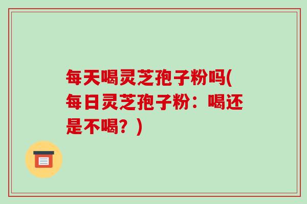 每天喝灵芝孢子粉吗(每日灵芝孢子粉:喝还是不喝?)