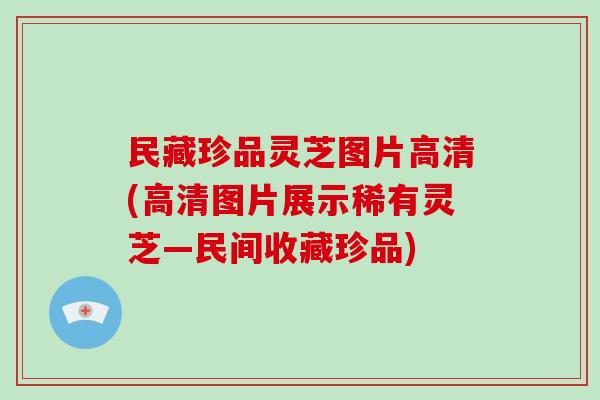 民藏珍品灵芝图片高清(高清图片展示稀有灵芝—民间收藏珍品)