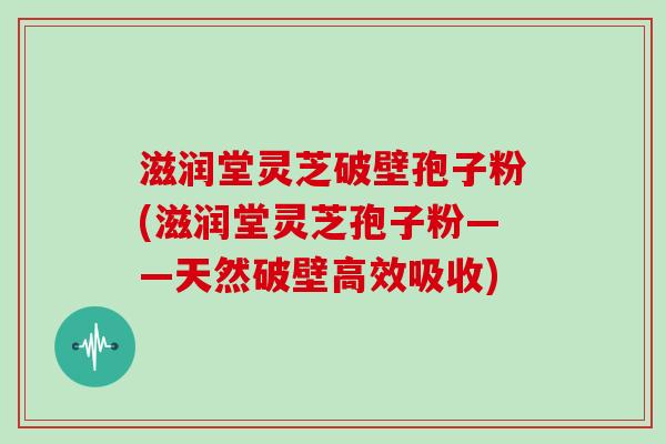 滋润堂灵芝破壁孢子粉(滋润堂灵芝孢子粉——天然破壁高效吸收)