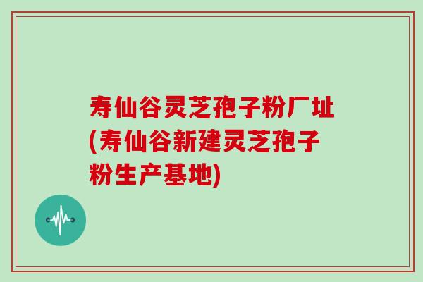 寿仙谷灵芝孢子粉厂址(寿仙谷新建灵芝孢子粉生产基地)
