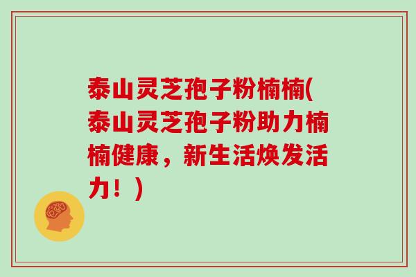 泰山灵芝孢子粉楠楠(泰山灵芝孢子粉助力楠楠健康,新生活焕发活力!)