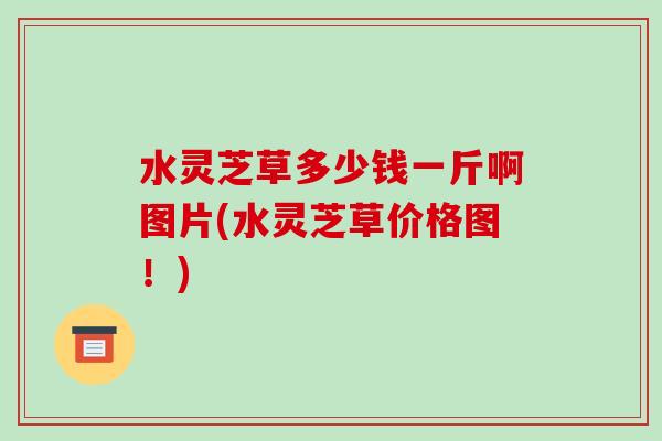 水灵芝草多少钱一斤啊图片(水灵芝草价格图!)