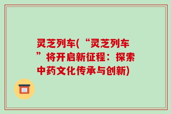 灵芝列车(“灵芝列车”将开启新征程：探索中药文化传承与创新)