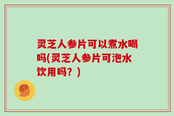 灵芝人参片可以煮水喝吗(灵芝人参片可泡水饮用吗？)