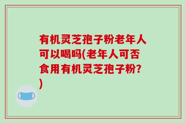 有机灵芝孢子粉老年人可以喝吗(老年人可否食用有机灵芝孢子粉?)