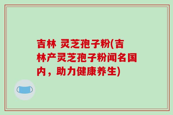吉林 灵芝孢子粉(吉林产灵芝孢子粉闻名国内,助力健康养生)
