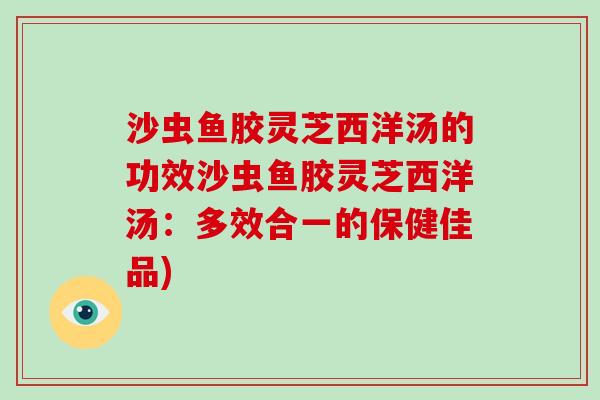 沙虫鱼胶灵芝西洋汤的功效沙虫鱼胶灵芝西洋汤:多效合一的保健佳品)