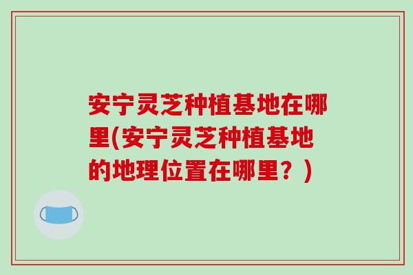 安宁灵芝种植基地在哪里(安宁灵芝种植基地的地理位置在哪里?)