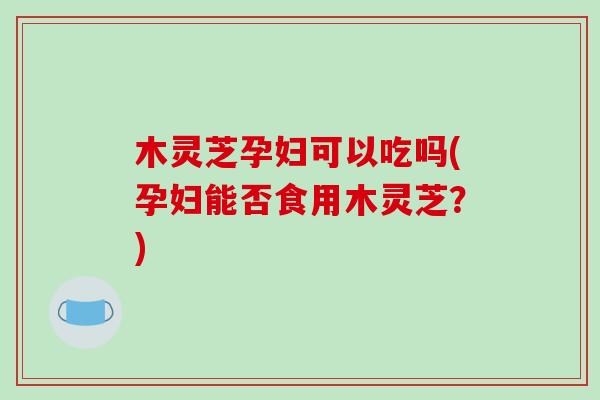 木灵芝孕妇可以吃吗(孕妇能否食用木灵芝?)