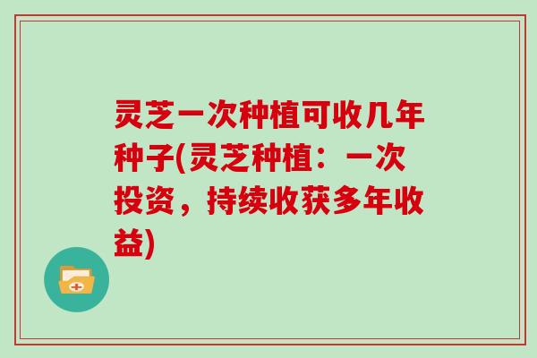 灵芝一次种植可收几年种子(灵芝种植：一次投资，持续收获多年收益)
