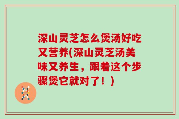 深山灵芝怎么煲汤好吃又营养(深山灵芝汤美味又养生,跟着这个步骤煲它就对了!)
