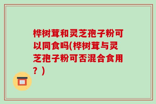 桦树茸和灵芝孢子粉可以同食吗(桦树茸与灵芝孢子粉可否混合食用?)