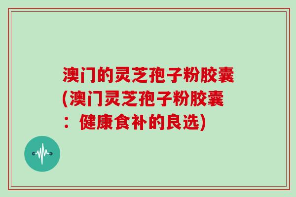 澳门的灵芝孢子粉胶囊(澳门灵芝孢子粉胶囊:健康食补的良选)