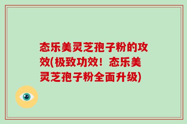 态乐美灵芝孢子粉的攻效(极致功效!态乐美灵芝孢子粉全面升级)