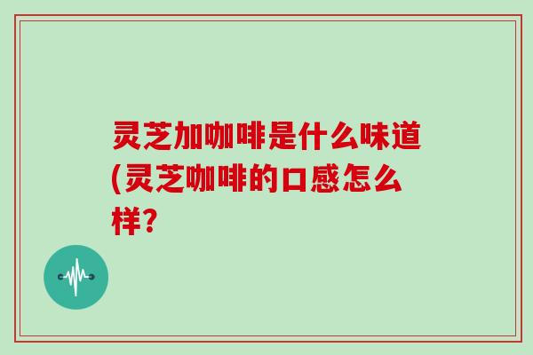 灵芝加咖啡是什么味道(灵芝咖啡的口感怎么样？