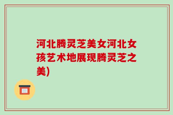 河北腾灵芝美女河北女孩艺术地展现腾灵芝之美)