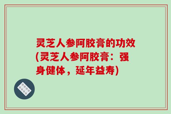 灵芝人参阿胶膏的功效(灵芝人参阿胶膏：强身健体，延年益寿)