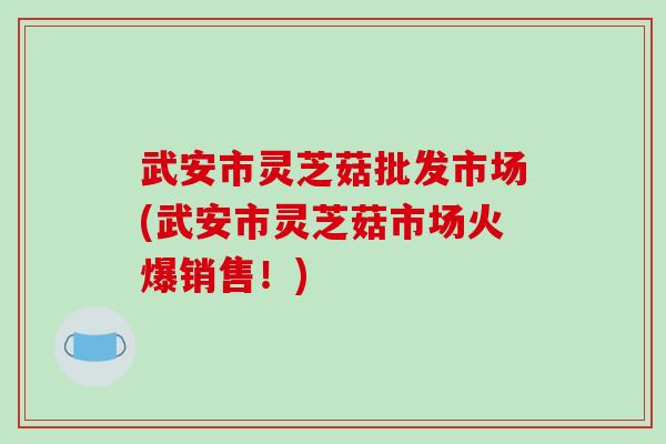 武安市灵芝菇批发市场(武安市灵芝菇市场火爆销售！)