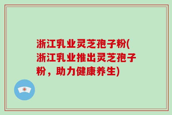 浙江乳业灵芝孢子粉(浙江乳业推出灵芝孢子粉，助力健康养生)