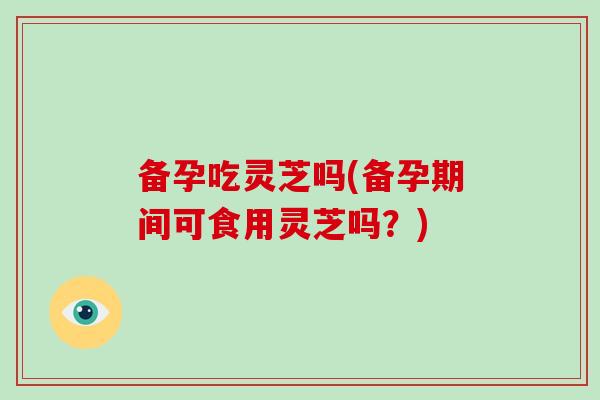 备孕吃灵芝吗(备孕期间可食用灵芝吗？)