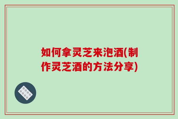 如何拿灵芝来泡酒(制作灵芝酒的方法分享)