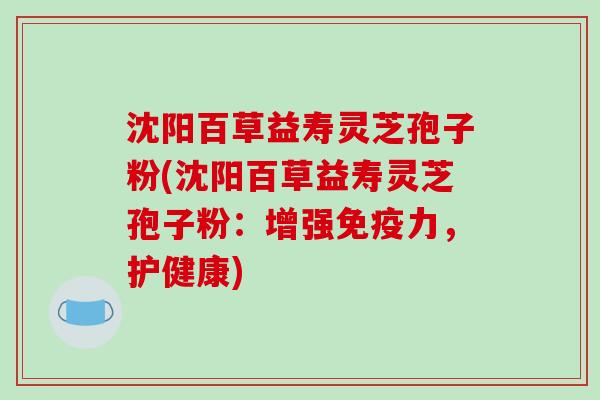 沈阳百草益寿灵芝孢子粉(沈阳百草益寿灵芝孢子粉:增强免疫力,护健康)