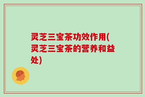 灵芝三宝茶功效作用(灵芝三宝茶的营养和益处)