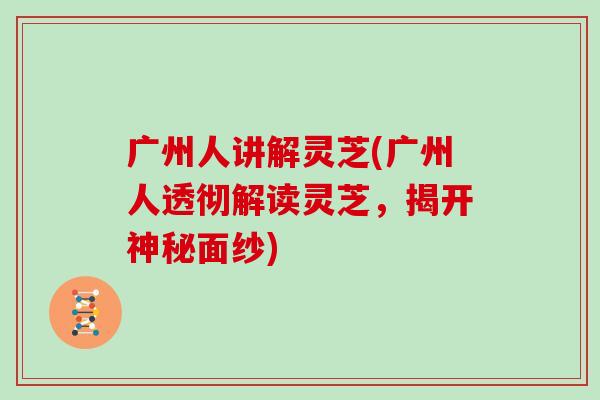 广州人讲解灵芝(广州人透彻解读灵芝,揭开神秘面纱)