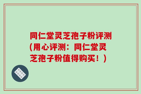 同仁堂灵芝孢子粉评测(用心评测:同仁堂灵芝孢子粉值得购买!)