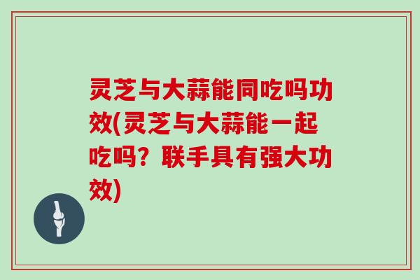 灵芝与大蒜能同吃吗功效(灵芝与大蒜能一起吃吗?联手具有强大功效)