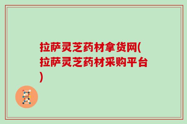 拉萨灵芝药材拿货网(拉萨灵芝药材采购平台)