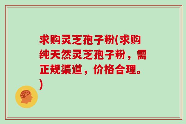 求购灵芝孢子粉(求购纯天然灵芝孢子粉,需正规渠道,价格合理。)