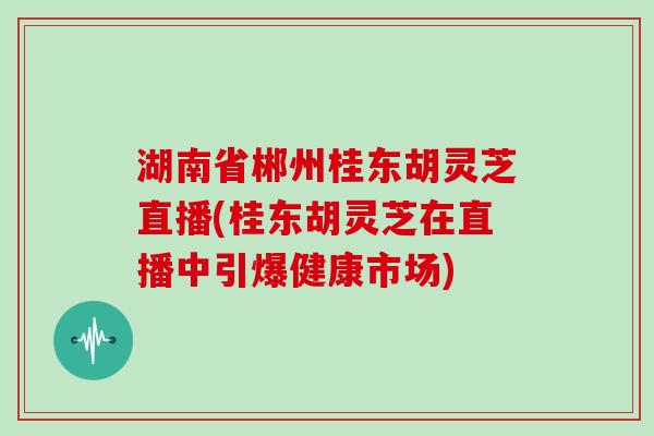 湖南省郴州桂东胡灵芝直播(桂东胡灵芝在直播中引爆健康市场)