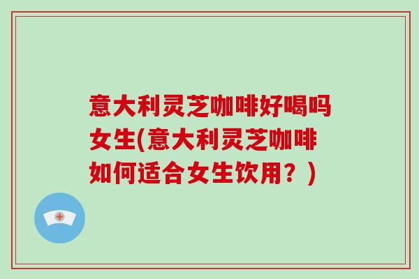 意大利灵芝咖啡好喝吗女生(意大利灵芝咖啡如何适合女生饮用？)
