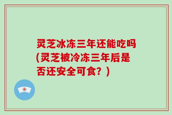 灵芝冰冻三年还能吃吗(灵芝被冷冻三年后是否还安全可食？)