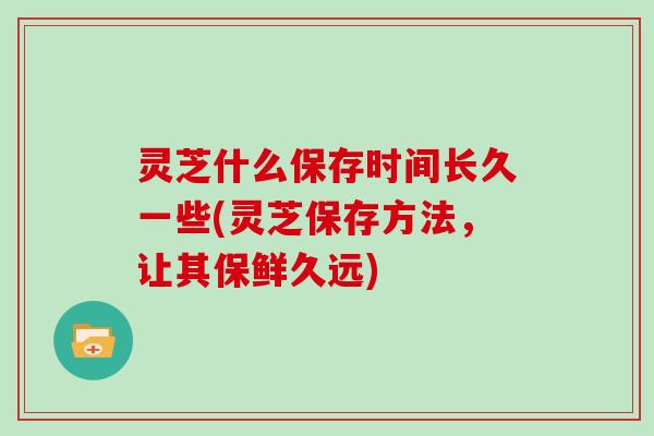 灵芝什么保存时间长久一些(灵芝保存方法,让其保鲜久远)