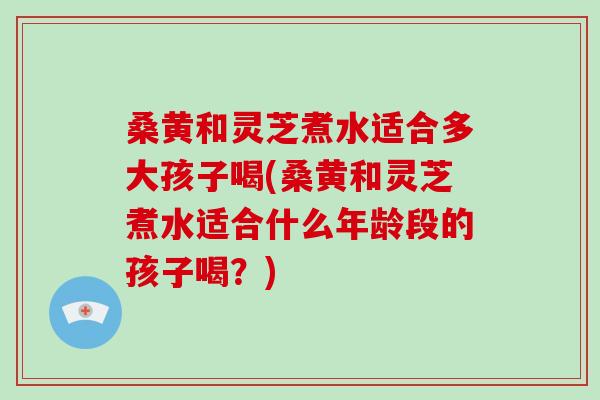 桑黄和灵芝煮水适合多大孩子喝(桑黄和灵芝煮水适合什么年龄段的孩子喝?)