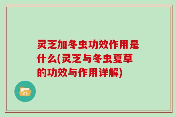 灵芝加冬虫功效作用是什么(灵芝与冬虫夏草的功效与作用详解)