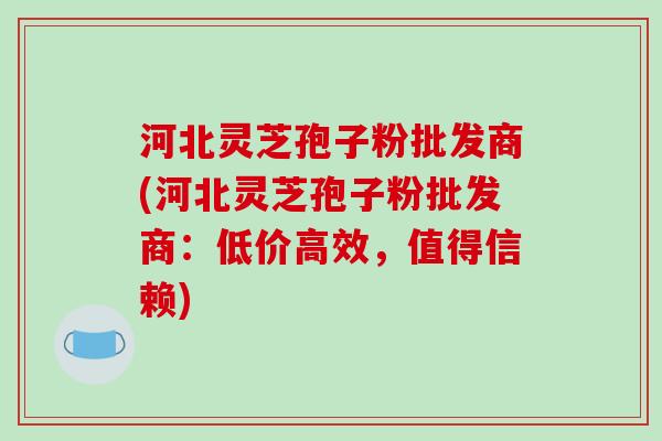 河北灵芝孢子粉批发商(河北灵芝孢子粉批发商:低价高效,值得信赖)