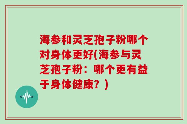 海参和灵芝孢子粉哪个对身体更好(海参与灵芝孢子粉:哪个更有益于身体健康?)