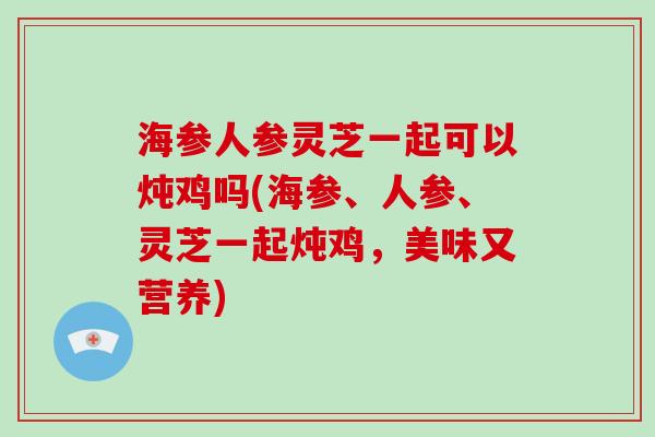 海参人参灵芝一起可以炖鸡吗(海参、人参、灵芝一起炖鸡，美味又营养)