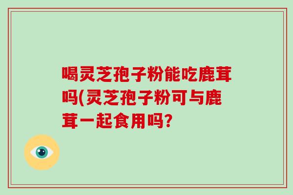 喝灵芝孢子粉能吃鹿茸吗(灵芝孢子粉可与鹿茸一起食用吗?