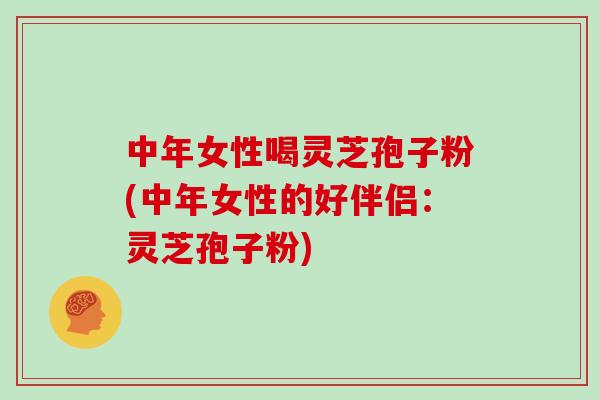 中年女性喝灵芝孢子粉(中年女性的好伴侣:灵芝孢子粉)