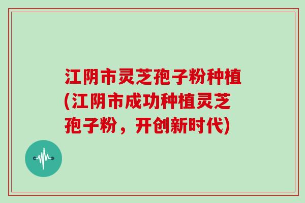 江阴市灵芝孢子粉种植(江阴市成功种植灵芝孢子粉，开创新时代)