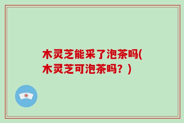 木灵芝能采了泡茶吗(木灵芝可泡茶吗?)