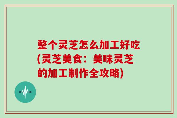 整个灵芝怎么加工好吃(灵芝美食：美味灵芝的加工制作全攻略)